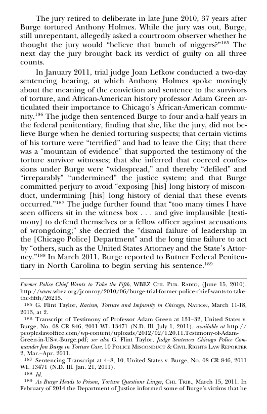 The jury retired to deliberate in late June 2010, 37 years after Burge tortured Anthony Holmes. While the jury was out, Burge, still unrepentant, allegedly asked a courtroom observer whether he thought the jury would “believe that bunch of niggers?™™* The next day the jury brought back its verdict of guilty on all three counts.  In January 2011, trial judge Joan Lefkow conducted a two-day sentencing hearing, at which Anthony Holmes spoke movingly about the meaning of the conviction and sentence to the survivors of torture, and African-American history professor Adam Green ar- ticulated their importance to Chicago’s African-American commu- nity."™* The judge then sentenced Burge to four-and-a-half years in the federal penitentiary, finding that she, like the jury, did not be- lieve Burge when he denied torturing suspects; that certain victims of his torture were “terrified” and had to leave the City; that there was a “mountain of evidence” that supported the testimony of the torture survivor witnesses; that she inferred that coerced confes- sions under Burge were “widespread,” and thereby “defiled” and “irreparably” “undermined” the justice system; and that Burge committed perjury to avoid “exposing [his] long history of miscon- duct, undermining [his] long history of denial that these events occurred.”” The judge further found that “too many times I have seen officers sit in the witness box . . . and give implausible [testi- mony] to defend themselves or a fellow officer against accusations of wrongdoing:” she decried the “dismal failure of leadership in the [Chicago Police] Department” and the long time failure to act by “others, such as the United States Attorney and the State’s Attor- ney.” In March 2011, Burge reported to Butner Federal Peniten- tiary in North Carolina to begin serving his sentence.’™  Former Police Chief Wanis (o Take the Fifth, WBEZ Cit. Pun. Ranio, (June 15, 2010) hitps/ /snww.wbez.ong /jeonroy,/2010/06/burge-triabformer-police-hicEwants to-take. thefith/26215. 155 G. Flint Taylor, Racism, Torture and Inpunity in Chicago, Nxrios;, March 1118, 2013, 56 Transeript of Testimony of Professor Adam Green at 131-32, United States v Burge, No. 08 CR 846, 2011 WL 13471 (N.D. IIL July 1. 2011), available af hutp:// peopléstavoffice.com/wp-content/uploads/2012/02/1.20 11 Tesimony-of-Adan Greenin-USv.Burge.pdf: ww also G. Flint Taglor, Judge Sentences Chicago Police Com: mander Jon Burgein Torturs Case, 10 Povice: Misconpict & Civit. Ricaits Luw RepoxTex Apr. 2011  tencing Transcript at 4-5, 10, United WL 13471 (N.D. L Jan. 21, 2011).  158 14,  199 As Bunge Heads to Prison, Torture Quistions Linger, Co. Taan., M  At of Justice informed some of Burge  tes v. Burge, No. 08 CR 816, 2011  b 15, 2011, In victims that he  